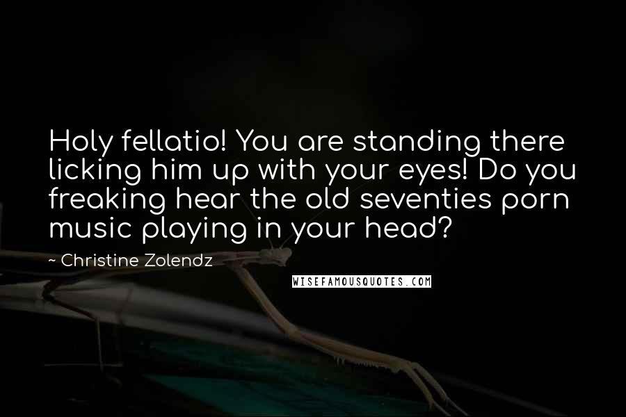 Christine Zolendz Quotes: Holy fellatio! You are standing there licking him up with your eyes! Do you freaking hear the old seventies porn music playing in your head?