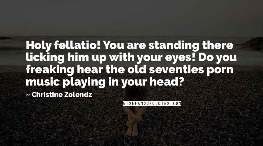 Christine Zolendz Quotes: Holy fellatio! You are standing there licking him up with your eyes! Do you freaking hear the old seventies porn music playing in your head?