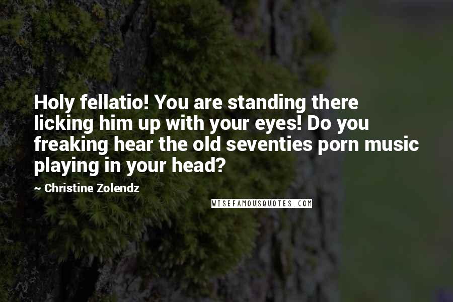 Christine Zolendz Quotes: Holy fellatio! You are standing there licking him up with your eyes! Do you freaking hear the old seventies porn music playing in your head?