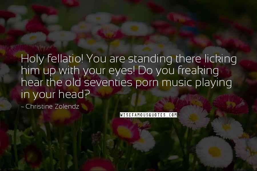 Christine Zolendz Quotes: Holy fellatio! You are standing there licking him up with your eyes! Do you freaking hear the old seventies porn music playing in your head?