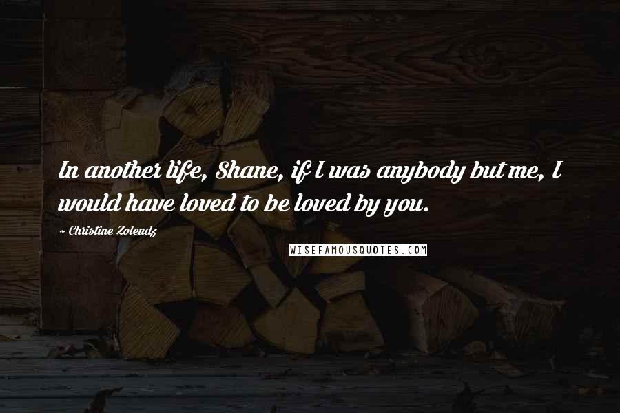 Christine Zolendz Quotes: In another life, Shane, if I was anybody but me, I would have loved to be loved by you.
