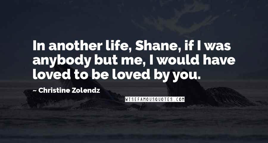 Christine Zolendz Quotes: In another life, Shane, if I was anybody but me, I would have loved to be loved by you.