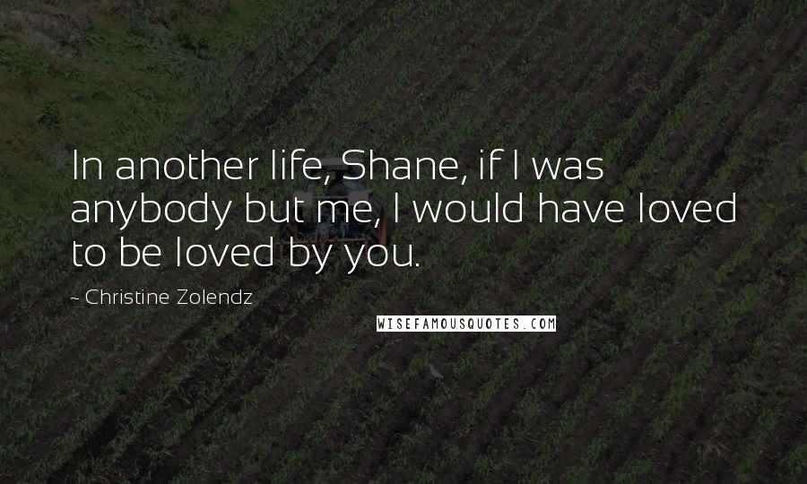 Christine Zolendz Quotes: In another life, Shane, if I was anybody but me, I would have loved to be loved by you.