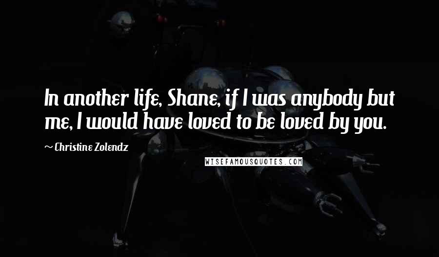 Christine Zolendz Quotes: In another life, Shane, if I was anybody but me, I would have loved to be loved by you.