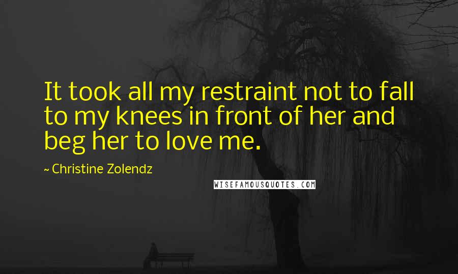 Christine Zolendz Quotes: It took all my restraint not to fall to my knees in front of her and beg her to love me.