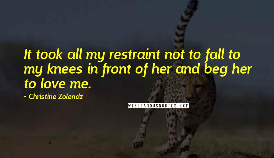 Christine Zolendz Quotes: It took all my restraint not to fall to my knees in front of her and beg her to love me.