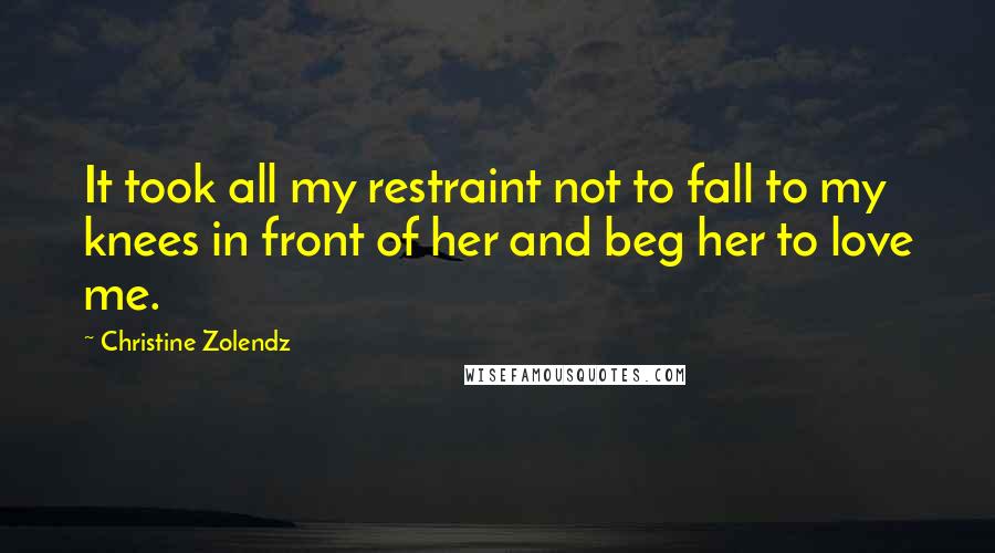 Christine Zolendz Quotes: It took all my restraint not to fall to my knees in front of her and beg her to love me.