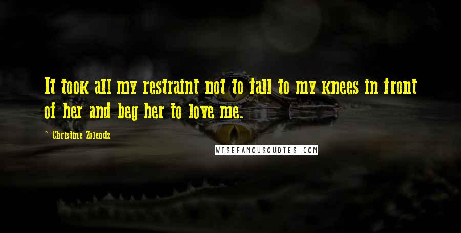 Christine Zolendz Quotes: It took all my restraint not to fall to my knees in front of her and beg her to love me.