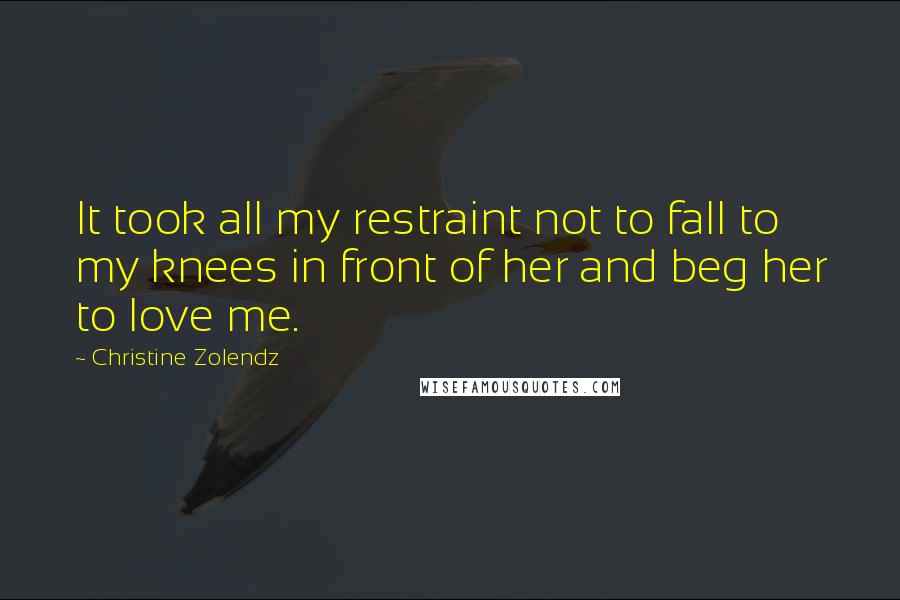 Christine Zolendz Quotes: It took all my restraint not to fall to my knees in front of her and beg her to love me.