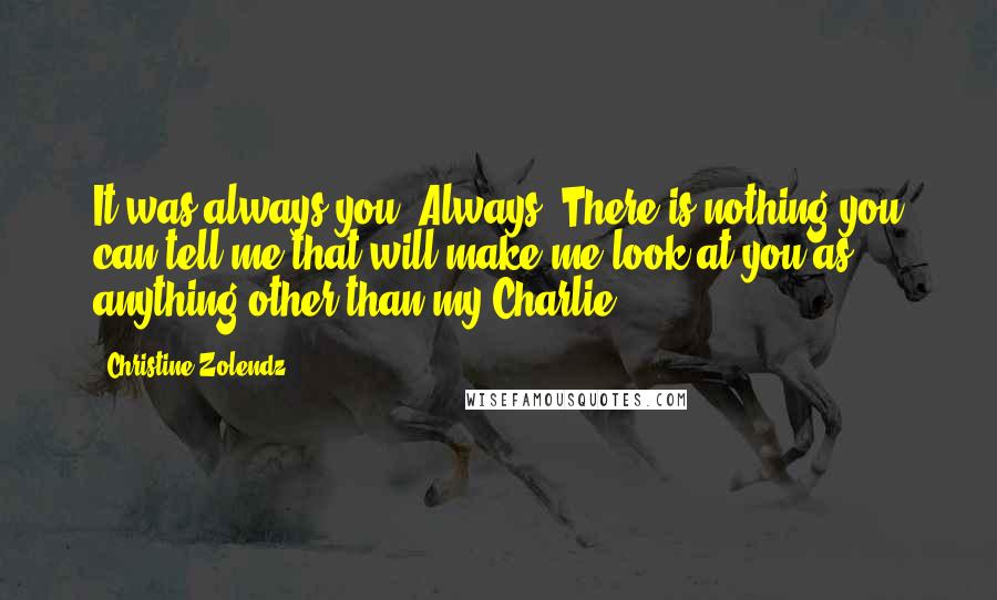 Christine Zolendz Quotes: It was always you. Always. There is nothing you can tell me that will make me look at you as anything other than my Charlie.