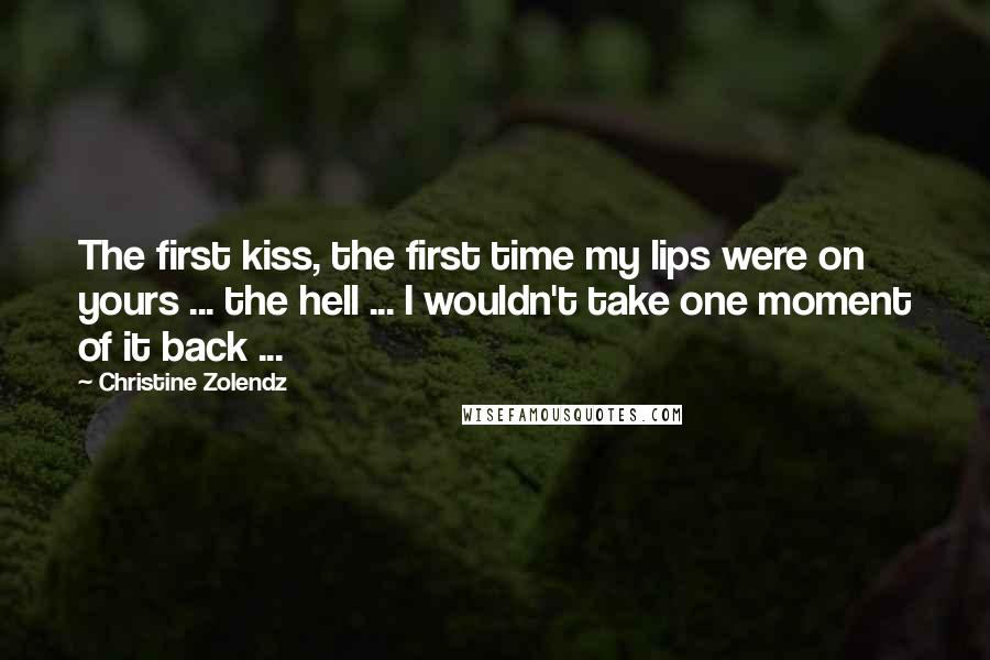 Christine Zolendz Quotes: The first kiss, the first time my lips were on yours ... the hell ... I wouldn't take one moment of it back ...