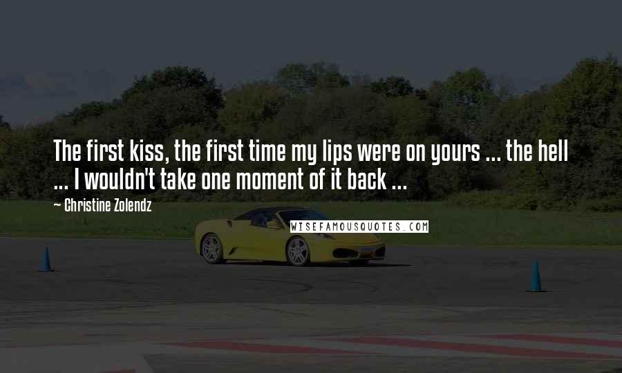 Christine Zolendz Quotes: The first kiss, the first time my lips were on yours ... the hell ... I wouldn't take one moment of it back ...