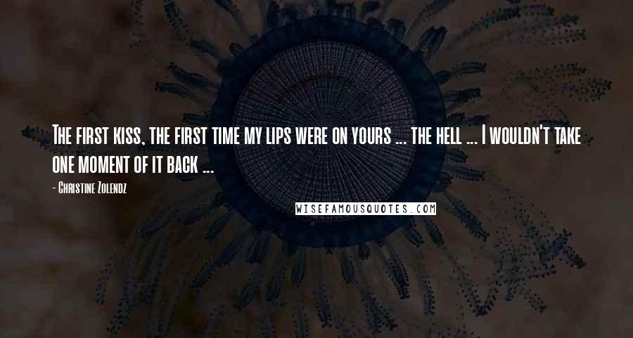 Christine Zolendz Quotes: The first kiss, the first time my lips were on yours ... the hell ... I wouldn't take one moment of it back ...