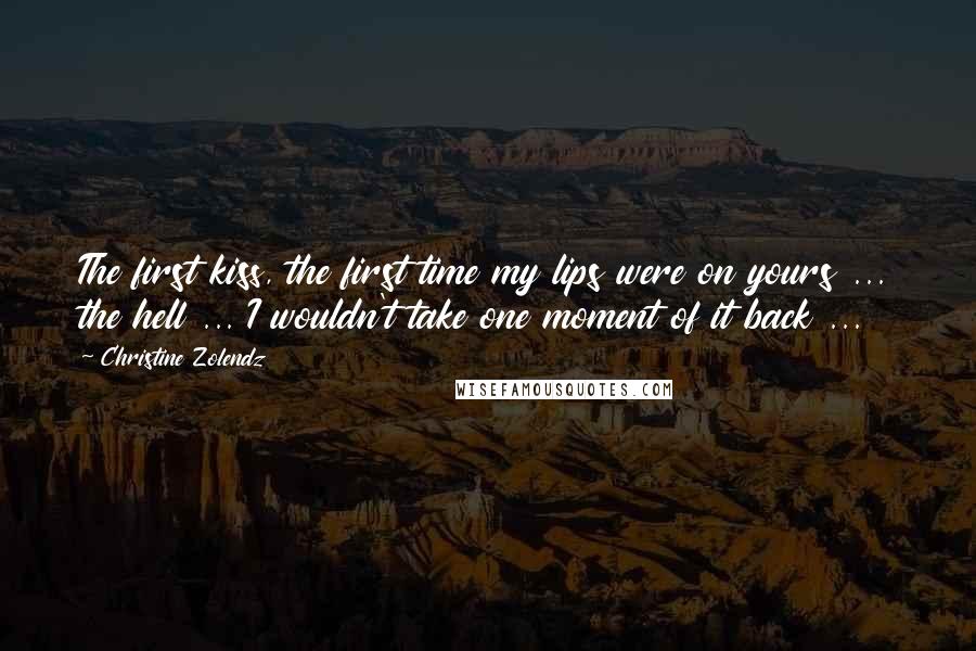 Christine Zolendz Quotes: The first kiss, the first time my lips were on yours ... the hell ... I wouldn't take one moment of it back ...