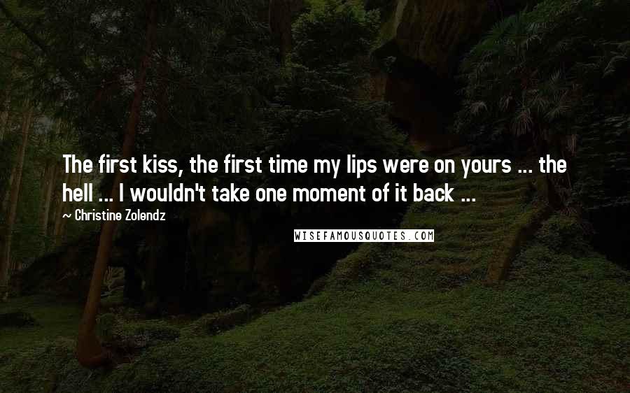 Christine Zolendz Quotes: The first kiss, the first time my lips were on yours ... the hell ... I wouldn't take one moment of it back ...