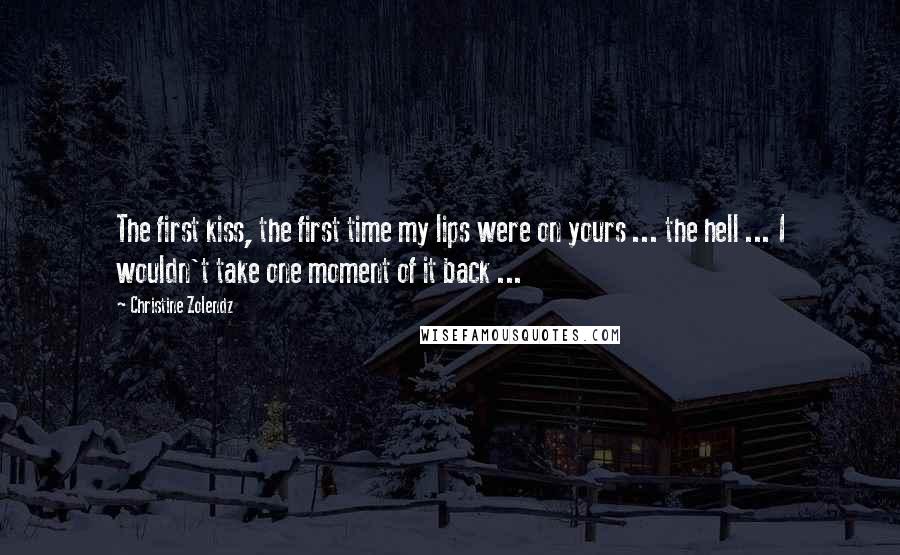 Christine Zolendz Quotes: The first kiss, the first time my lips were on yours ... the hell ... I wouldn't take one moment of it back ...