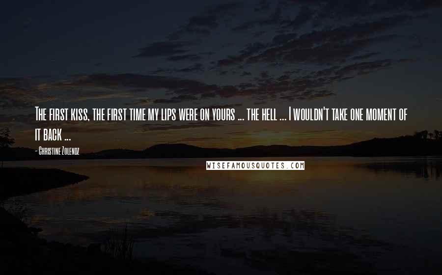 Christine Zolendz Quotes: The first kiss, the first time my lips were on yours ... the hell ... I wouldn't take one moment of it back ...