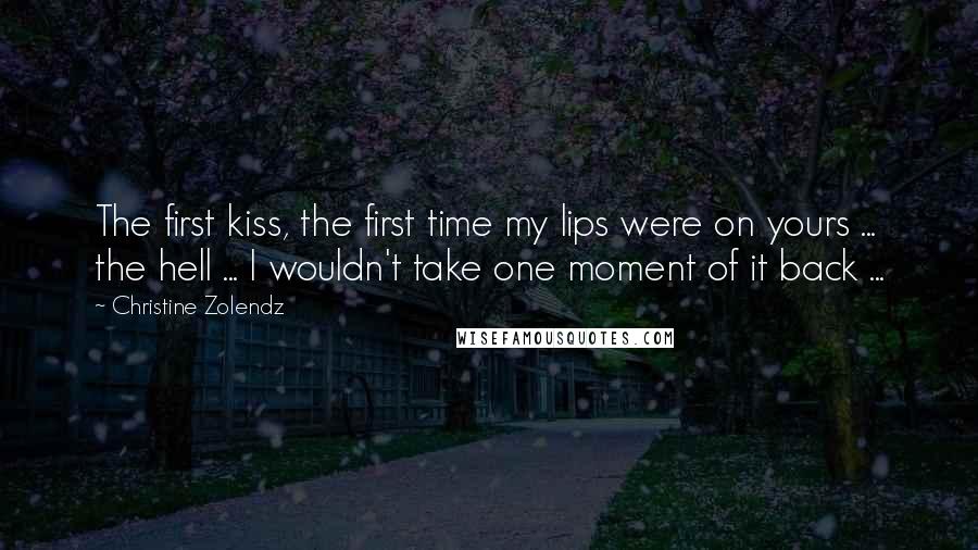 Christine Zolendz Quotes: The first kiss, the first time my lips were on yours ... the hell ... I wouldn't take one moment of it back ...