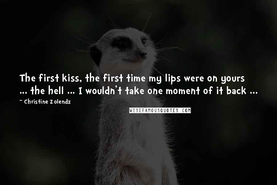 Christine Zolendz Quotes: The first kiss, the first time my lips were on yours ... the hell ... I wouldn't take one moment of it back ...