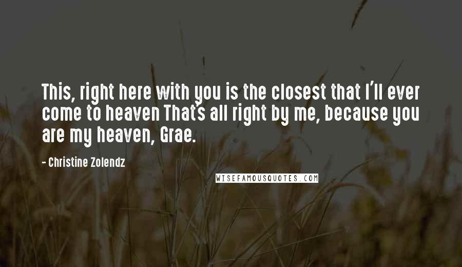 Christine Zolendz Quotes: This, right here with you is the closest that I'll ever come to heaven That's all right by me, because you are my heaven, Grae.