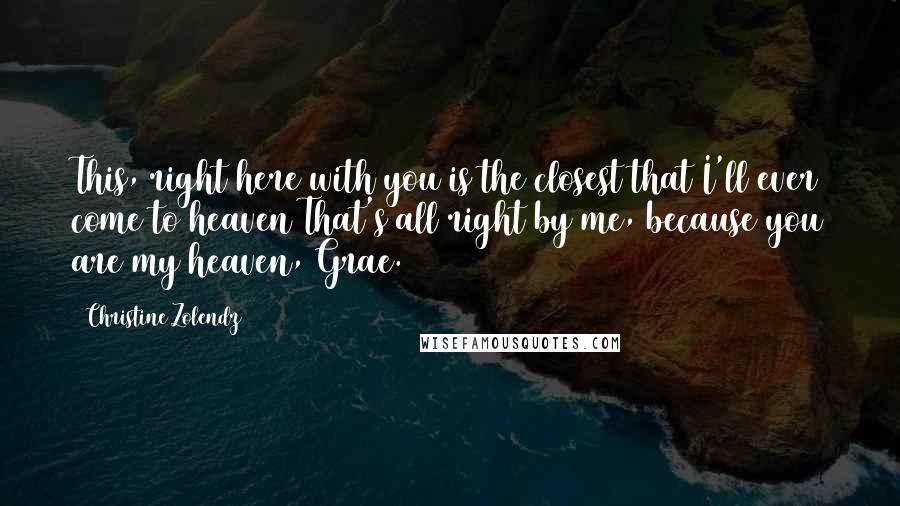 Christine Zolendz Quotes: This, right here with you is the closest that I'll ever come to heaven That's all right by me, because you are my heaven, Grae.