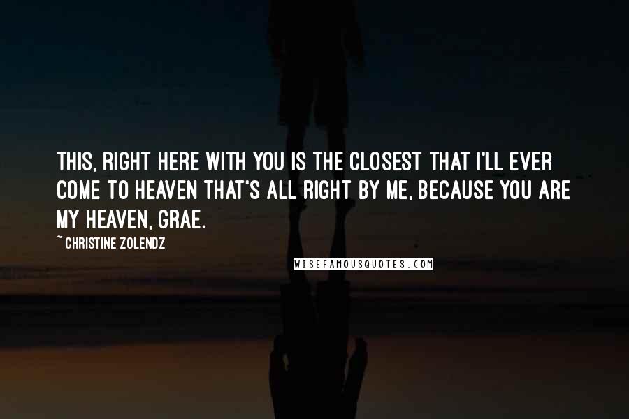 Christine Zolendz Quotes: This, right here with you is the closest that I'll ever come to heaven That's all right by me, because you are my heaven, Grae.