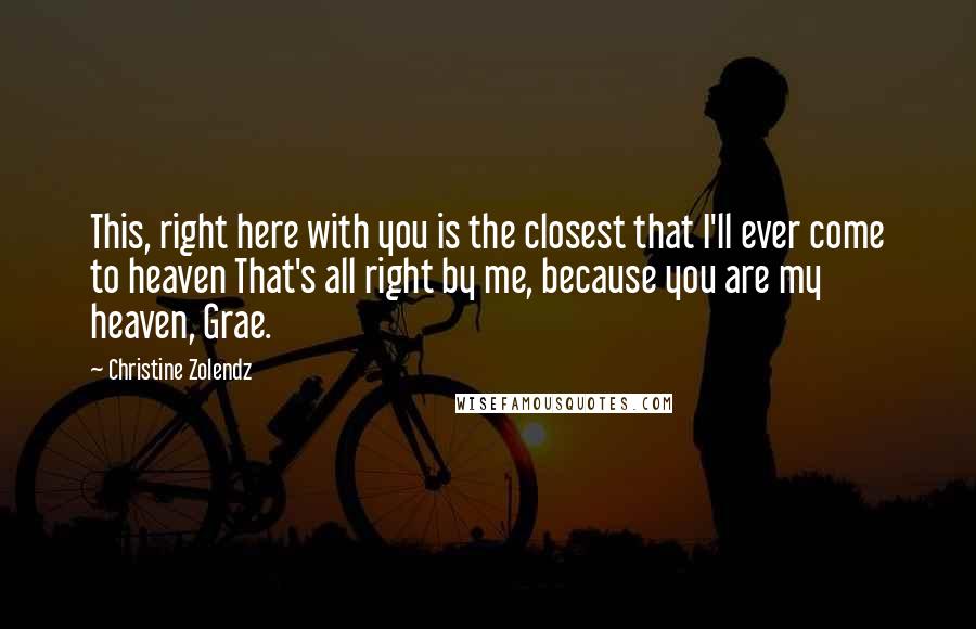 Christine Zolendz Quotes: This, right here with you is the closest that I'll ever come to heaven That's all right by me, because you are my heaven, Grae.
