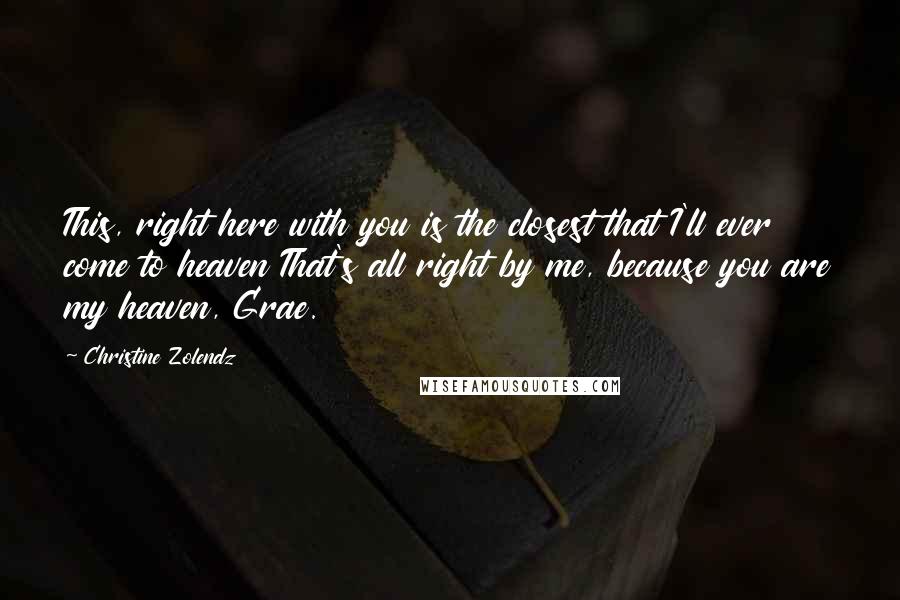 Christine Zolendz Quotes: This, right here with you is the closest that I'll ever come to heaven That's all right by me, because you are my heaven, Grae.