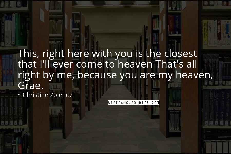 Christine Zolendz Quotes: This, right here with you is the closest that I'll ever come to heaven That's all right by me, because you are my heaven, Grae.