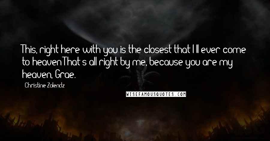 Christine Zolendz Quotes: This, right here with you is the closest that I'll ever come to heaven That's all right by me, because you are my heaven, Grae.