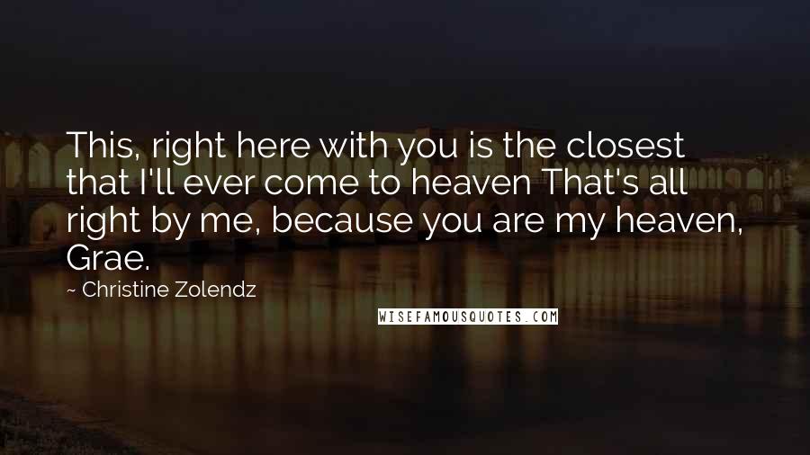 Christine Zolendz Quotes: This, right here with you is the closest that I'll ever come to heaven That's all right by me, because you are my heaven, Grae.