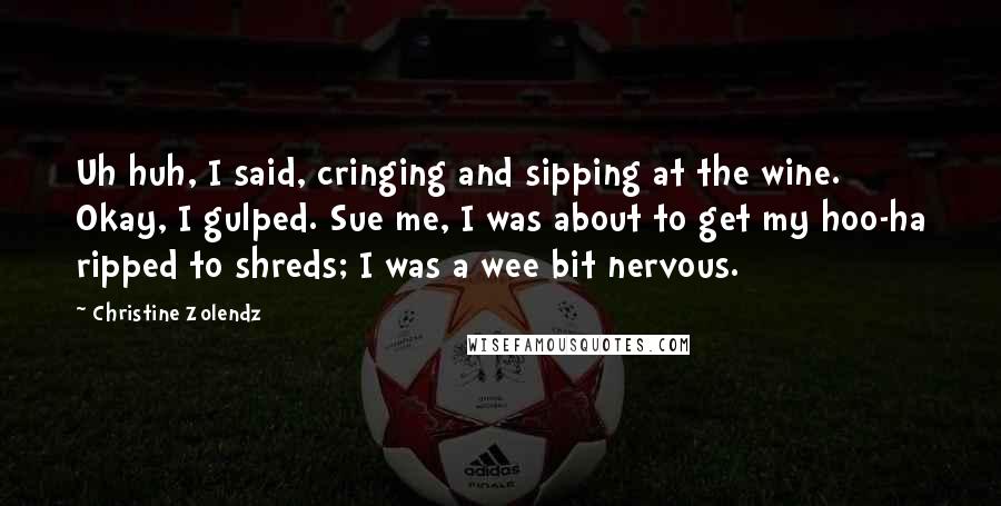 Christine Zolendz Quotes: Uh huh, I said, cringing and sipping at the wine. Okay, I gulped. Sue me, I was about to get my hoo-ha ripped to shreds; I was a wee bit nervous.