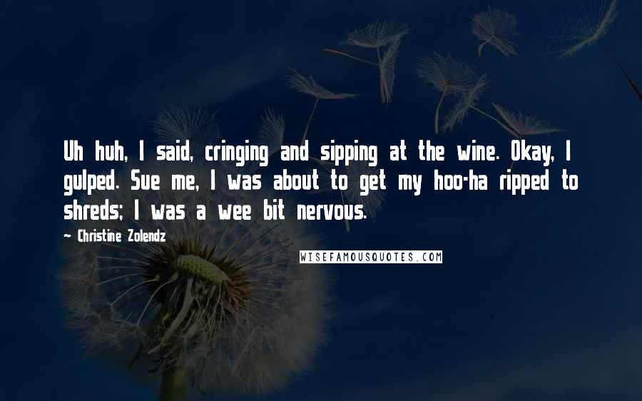 Christine Zolendz Quotes: Uh huh, I said, cringing and sipping at the wine. Okay, I gulped. Sue me, I was about to get my hoo-ha ripped to shreds; I was a wee bit nervous.