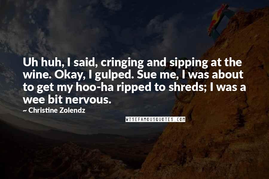 Christine Zolendz Quotes: Uh huh, I said, cringing and sipping at the wine. Okay, I gulped. Sue me, I was about to get my hoo-ha ripped to shreds; I was a wee bit nervous.