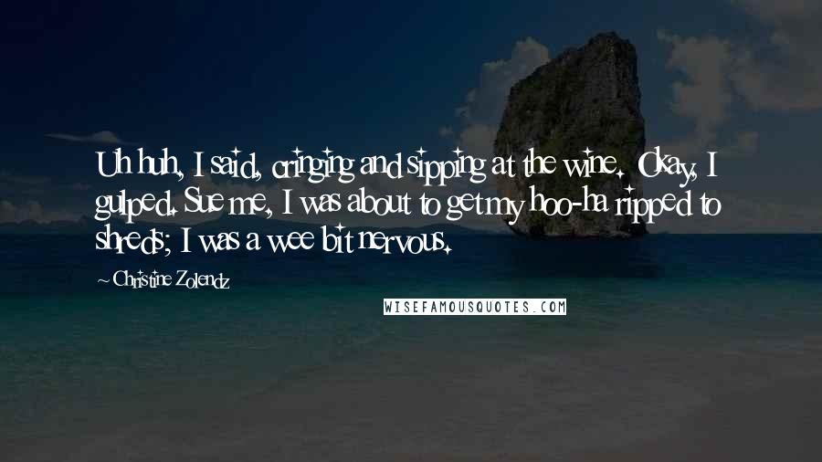 Christine Zolendz Quotes: Uh huh, I said, cringing and sipping at the wine. Okay, I gulped. Sue me, I was about to get my hoo-ha ripped to shreds; I was a wee bit nervous.