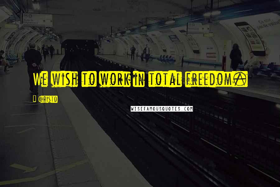 Christo Quotes: We wish to work in total freedom.