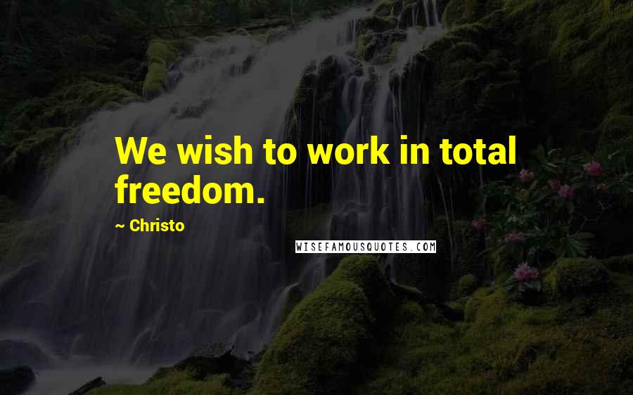 Christo Quotes: We wish to work in total freedom.