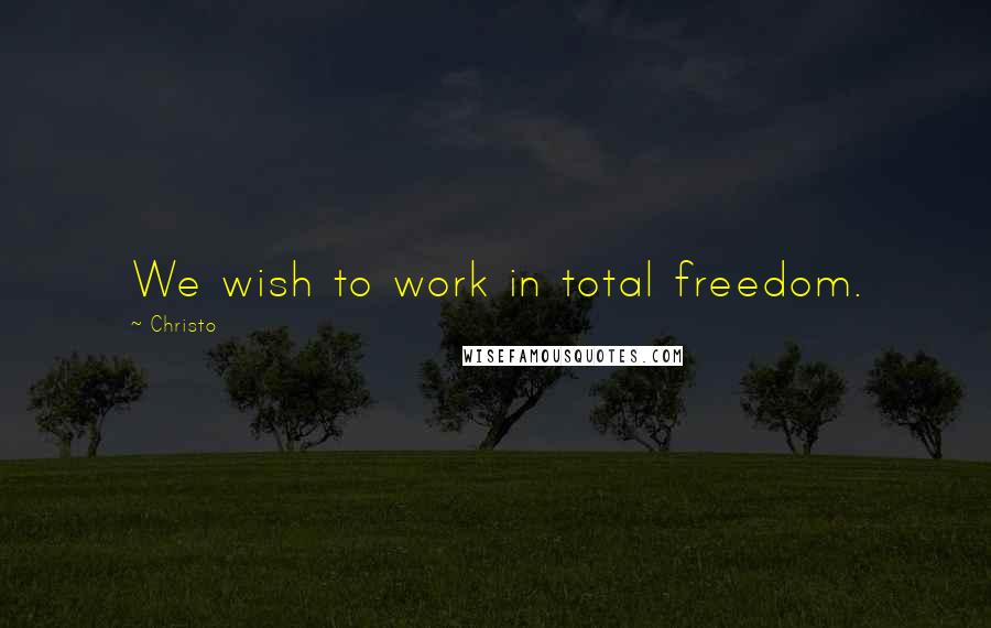 Christo Quotes: We wish to work in total freedom.