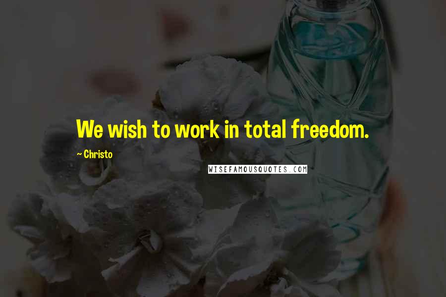 Christo Quotes: We wish to work in total freedom.