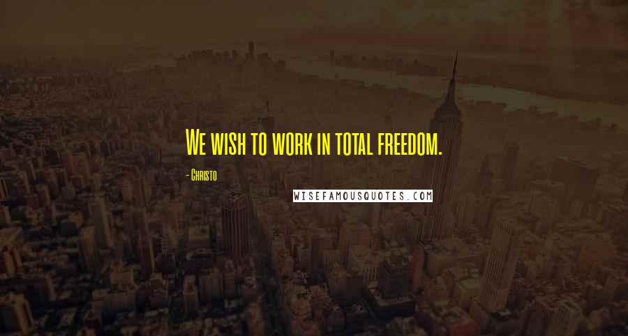 Christo Quotes: We wish to work in total freedom.