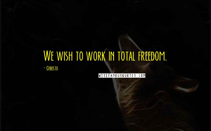 Christo Quotes: We wish to work in total freedom.