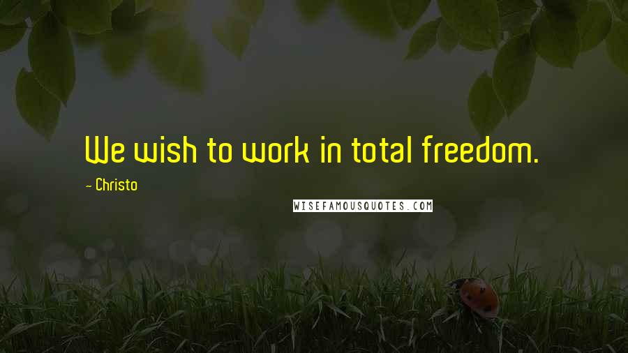 Christo Quotes: We wish to work in total freedom.