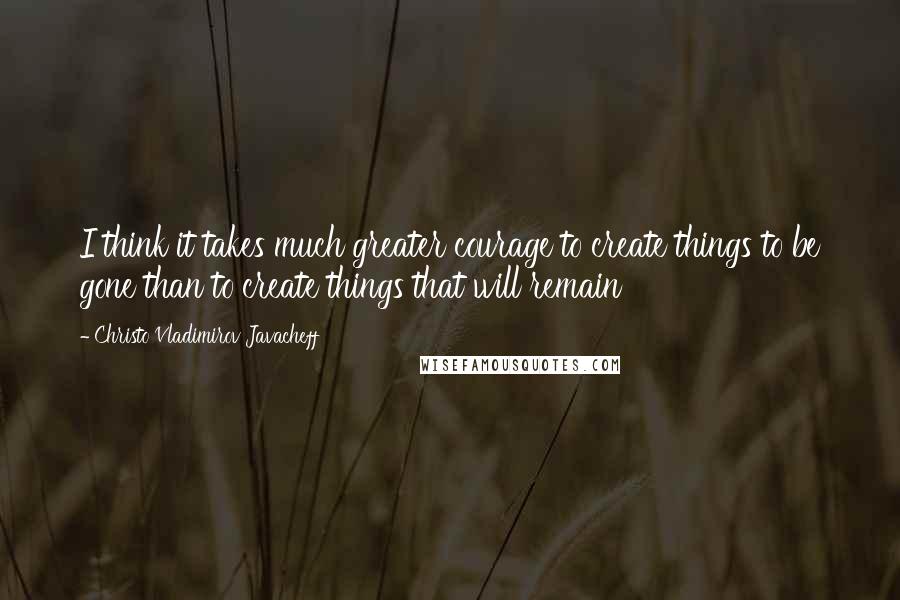 Christo Vladimirov Javacheff Quotes: I think it takes much greater courage to create things to be gone than to create things that will remain