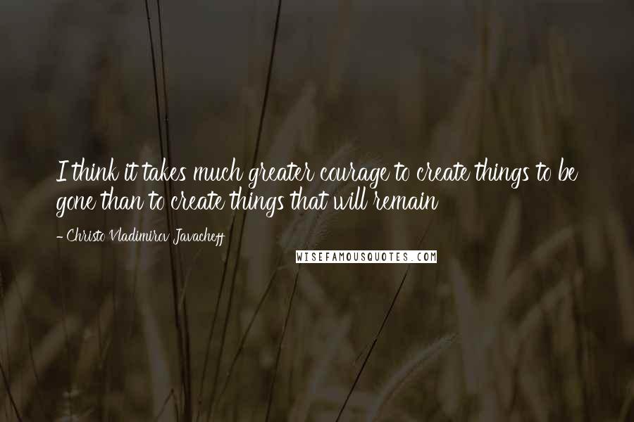 Christo Vladimirov Javacheff Quotes: I think it takes much greater courage to create things to be gone than to create things that will remain