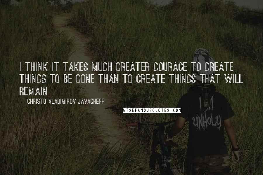 Christo Vladimirov Javacheff Quotes: I think it takes much greater courage to create things to be gone than to create things that will remain