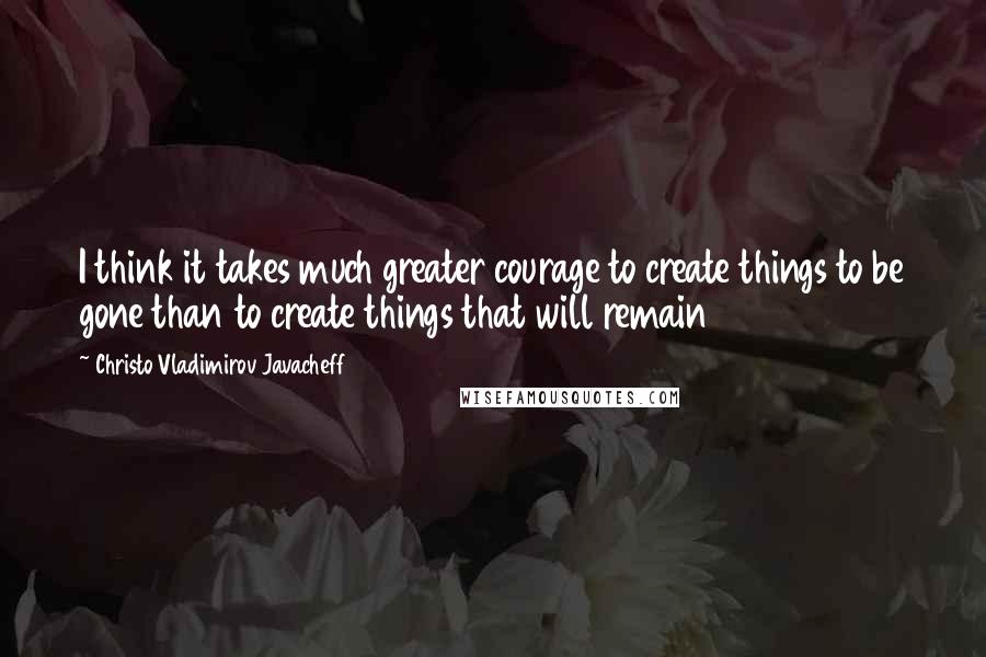 Christo Vladimirov Javacheff Quotes: I think it takes much greater courage to create things to be gone than to create things that will remain