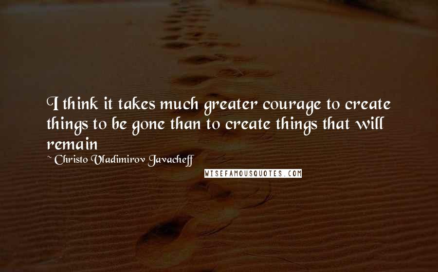 Christo Vladimirov Javacheff Quotes: I think it takes much greater courage to create things to be gone than to create things that will remain
