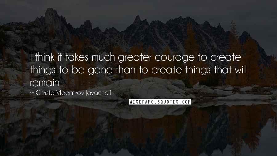 Christo Vladimirov Javacheff Quotes: I think it takes much greater courage to create things to be gone than to create things that will remain