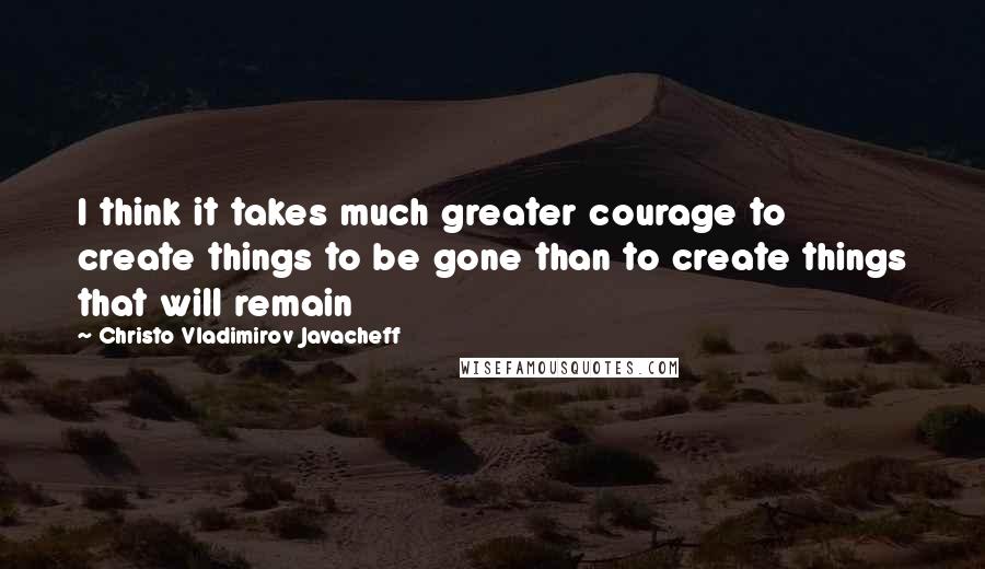 Christo Vladimirov Javacheff Quotes: I think it takes much greater courage to create things to be gone than to create things that will remain