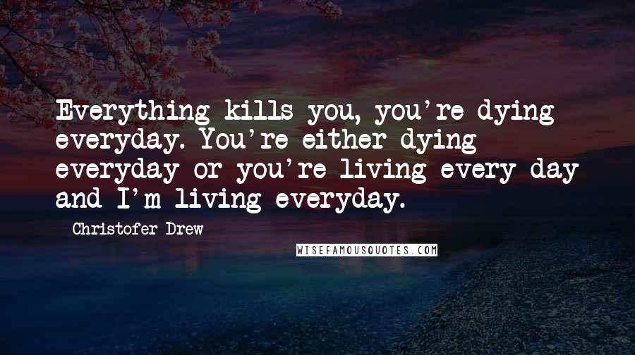 Christofer Drew Quotes: Everything kills you, you're dying everyday. You're either dying everyday or you're living every day and I'm living everyday.